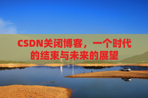 CSDN关闭博客，一个时代的结束与未来的展望